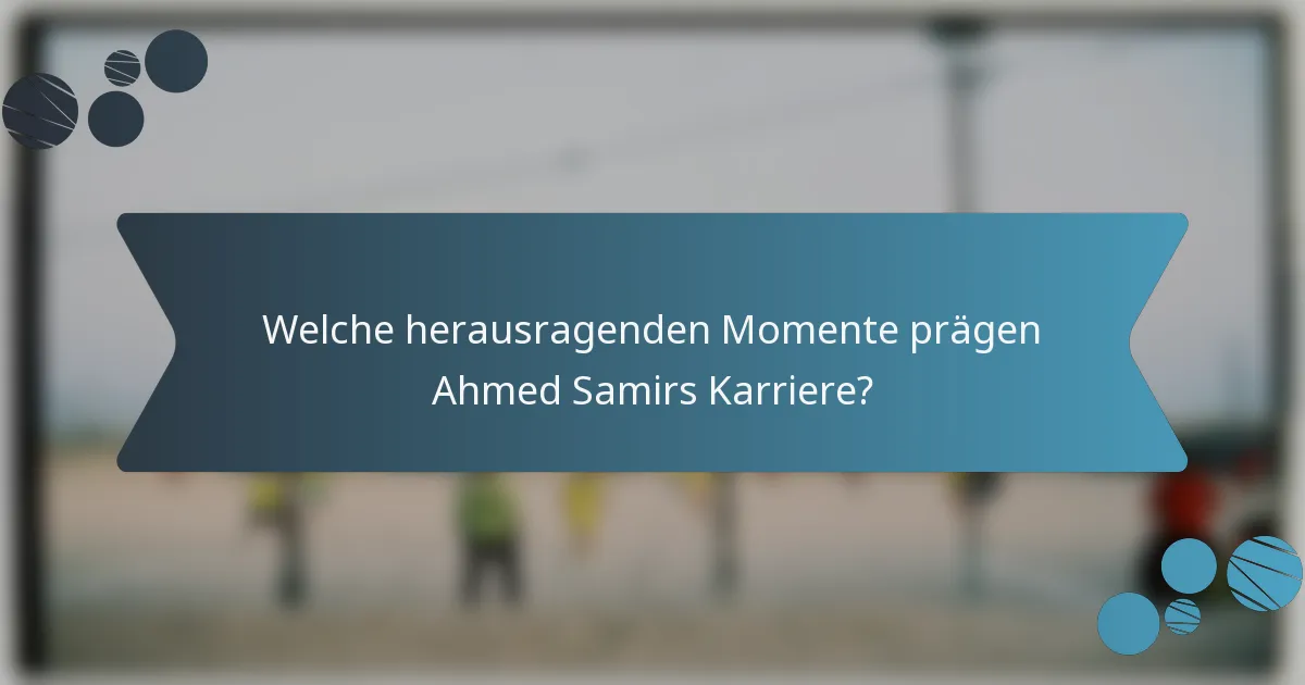 Welche herausragenden Momente prägen Ahmed Samirs Karriere?